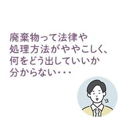 廃棄物って法律や処理方法がややこしく、何をどう出していいかわからない・・・という悩み